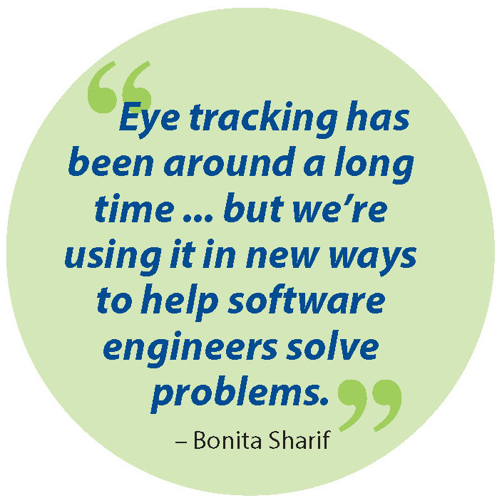 Quote from Bonita Sharif:   Eye tracking has been around a long time ... but we’re using it in new ways to help software engineers solve problems.   