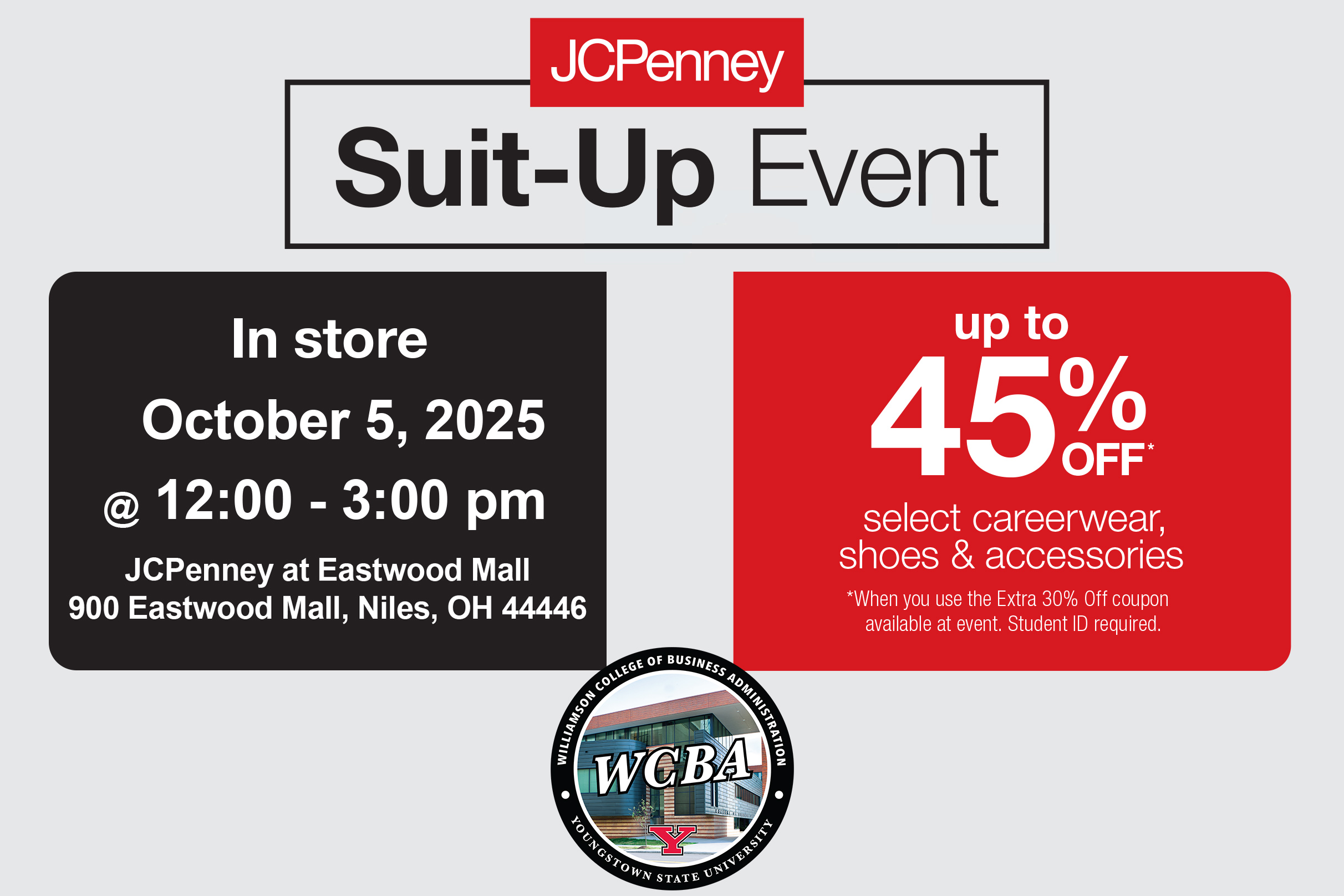 JCPenney Suit Up event up to 45% select careerwear, shoes & accessories *When you use the Extra 30% Off coupon available at event. Student ID required. In store October 5, 2025 at noon to 3 p.m. JCPenney at Eastwood Mall, Niles, OH 44446