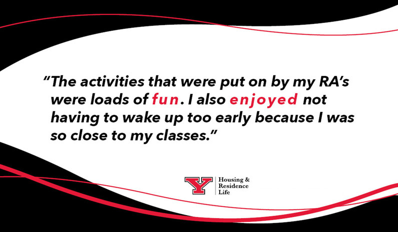 “The activities that were put on by my RA’s were loads of fun. I also enjoyed not having to wake up too early because I was so close to my classes.”